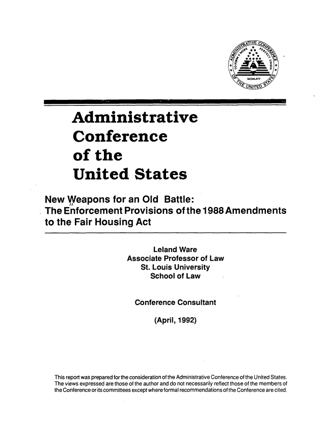 handle is hein.usfed/nwobep0001 and id is 1 raw text is: 



                                                  j IVE  d








       Administrative

       Conference

       of the

       United States

New Weapons for an Old Battle:
The Enforcement Provisions of the 1988 Amendments
to the Fair Housing Act


                           Leland Ware
                     Associate Professor of Law
                        St. Louis University
                           School of Law


                       Conference Consultant

                            (April, 1992)





  This report was prepared for the consideration of the Administrative Conference of the United States.
  The views expressed are those of the author and do not necessarily reflect those of the members of
  the Conference or its committees except where formal recommendations of the Conference are cited.


