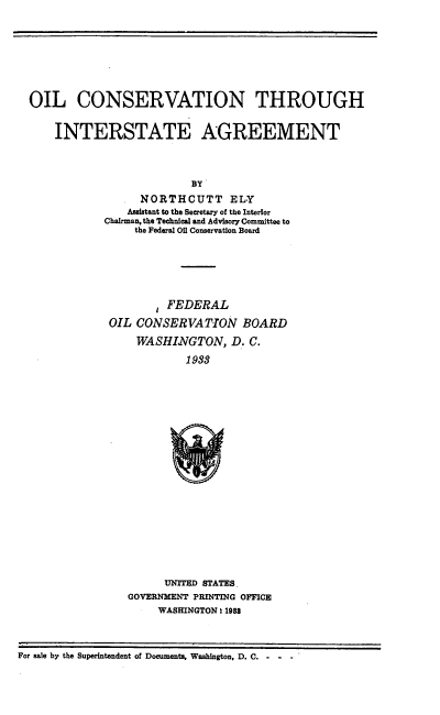 handle is hein.usfed/oilcista0001 and id is 1 raw text is: 









OIL CONSERVATION THROUGH


    INTERSTATE AGREEMENT




                         BY
                 NORTHCUTT ELY
               Assistant to the Secretary of the Interior
            Chairman, the Technical and Advisory Committee to
                the Federal Oil Conservation Board


       FEDERAL

OIL CONSERVATION BOARD

    WASHINGTON, D. C.

            1933


      UNITED STATES.
GOVERNMENT PRINTING OFFICE
     WASHINGTON . 1988


For sale by the Superintendent of Documents, Washington, D. C....-


