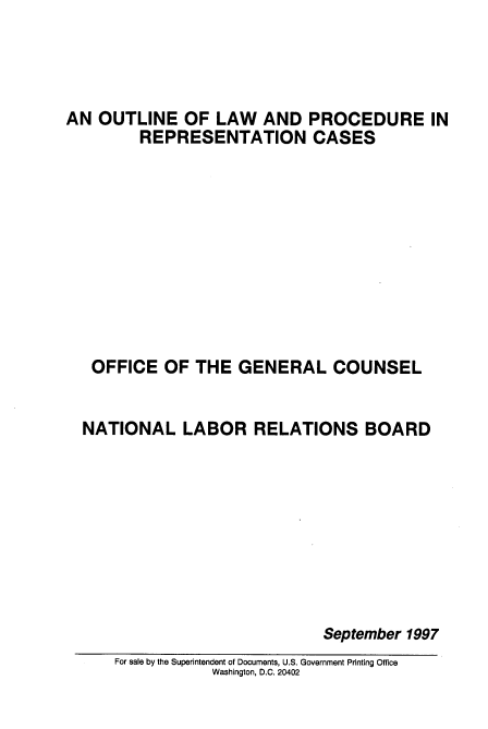 handle is hein.usfed/olaprcdres0001 and id is 1 raw text is: 




AN OUTLINE OF LAW AND PROCEDURE IN
         REPRESENTATION CASES










   OFFICE OF THE GENERAL COUNSEL


   NATIONAL LABOR RELATIONS BOARD









                              September 1997
      For sale by the Superintendent of Documents, U.S. Government Printing Office
                 Washington, D.C. 20402



