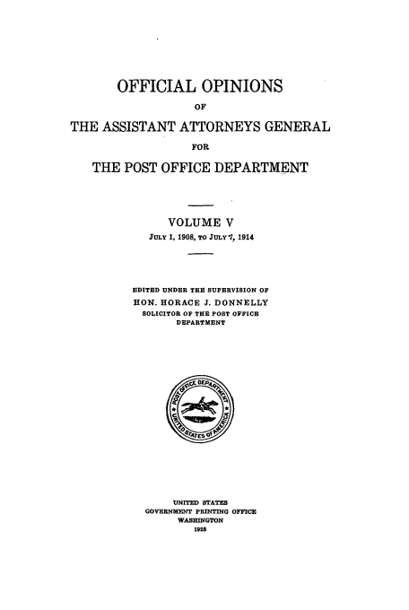 handle is hein.usfed/ooassa0005 and id is 1 raw text is: OFFICIAL OPINIONS
OF
THE ASSISTANT ATTORNEYS GENERAL
FOR
THE POST OFFICE DEPARTMENT
VOLUME V
JULY 1, 1908, To JULYl1, 1914
EDITED UNDER TEE SUPERVISION OF
HON. HORACE J. DONNELLY
SOLICITOR OF THE POST OFFICE
DEPARTMENT

UNITED STATES
GOVERNMENT PRINTING OFFICE
WASHINGTON
1928



