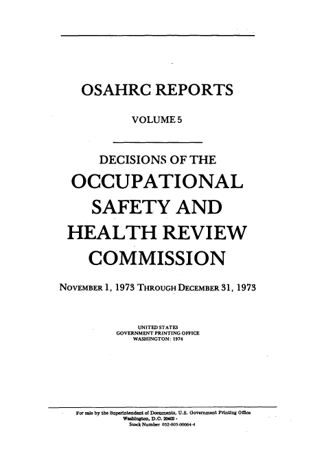 handle is hein.usfed/osahr0005 and id is 1 raw text is: OSAHRC REPORTS
VOLUME 5
DECISIONS OF THE
OCCUPATIONAL
SAFETY AND
HEALTH REVIEW
COMMISSION
NOVEMBER 1, 1973 THROUGH DECEMBER 31, 1973
UNITED STATES
GOVERNMENT PRINTING OFFICE
WASHINGTON: 1974

For sale by the Superintendent of Documents, U.S. Government Printing Office
Washington, D.G. 204Q2 -
Stock Number 052-003-00064-4


