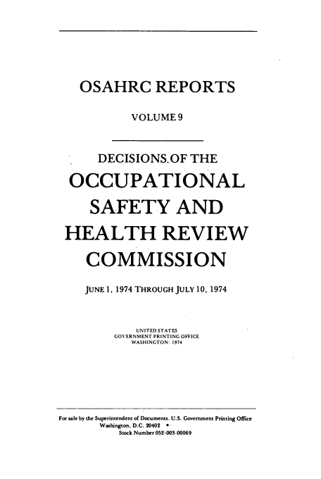 handle is hein.usfed/osahr0009 and id is 1 raw text is: OSAHRC REPORTS
VOLUME 9
DECISIONS..OF THE
OCCUPATIONAL
SAFETY AND
HEALTH REVIEW
COMMISSION
JUNE 1, 1974 THROUGH JULY 10, 1974
UN ITED STATES
GOVERNMENT PRINTING OFFICE
WASHINGTON: 1974

For sale by the Superintendent of Documents. U.S. Government Printing Office
Washington. D.C. 20402  
Stock Number 052-003-00069


