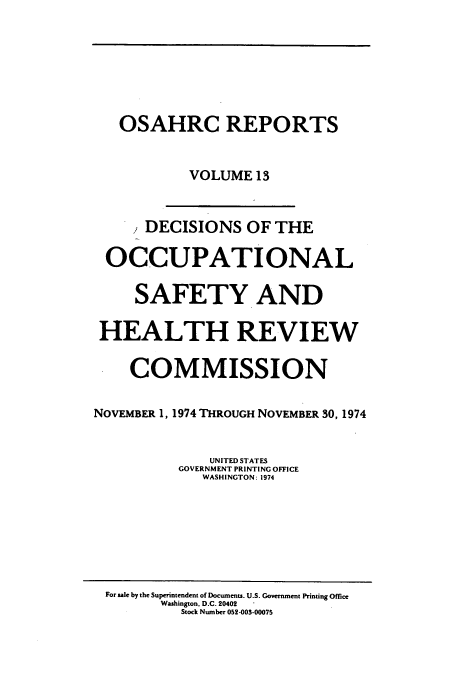 handle is hein.usfed/osahr0013 and id is 1 raw text is: OSAHRC REPORTS
VOLUME 13
DECISIONS OF THE
OCCUPATIONAL
SAFETY AND
HEALTH REVIEW
COMMISSION
NOVEMBER 1, 1974 THROUGH NOVEMBER 30, 1974
UNITED STATES
GOVERNMENT PRINTING OFFICE
WASHINGTON: 1974

For sale by the Superintendent of Documents. U.S. Government Printing Office
Washington. D.C. 20402
Stock Number 052-003-00075


