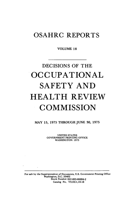 handle is hein.usfed/osahr0018 and id is 1 raw text is: OSAHRC REPORTS
VOLUME 18
DECISIONS OF THE
OCCUPATIONAL
SAFETY AND
HEALTH REVIEW
COMMISSION
MAY 15, 1975 THROUGH JUNE 30, 1975
UNITED STATES
GOVERNMENT PRINTING OFFICE
WASHINGTON: 1975

For sale by the Superintendent of Documents, U.S. Government Printing Office
Washington, D.C. 20402
Stock Number 052-003-00096-2
Catalog No. Y3.OC1;10-18


