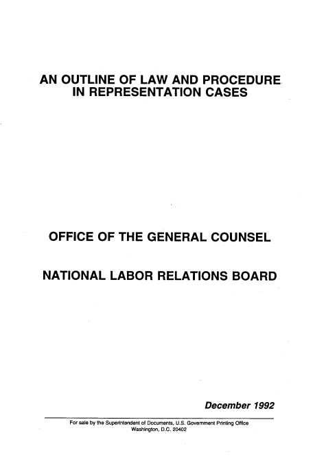 handle is hein.usfed/outlprr0001 and id is 1 raw text is: 




AN OUTLINE OF LAW AND PROCEDURE.
      IN REPRESENTATION CASES









  OFFICE OF THE GENERAL COUNSEL


  NATIONAL LABOR RELATIONS BOARD








                             December 1992
     For sale by the Superintendent of Documents, U.S. Government Printing Office
                Washington, D.C. 20402


