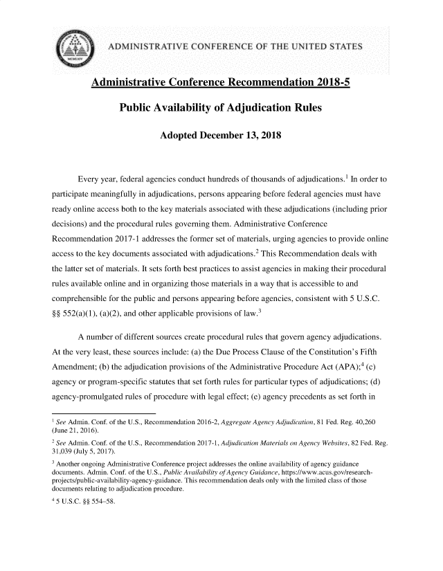 handle is hein.usfed/pbavadjr0001 and id is 1 raw text is: 







           Administrative Conference Recommendation 2018-5


                  Public Availability of Adjudication Rules


                             Adopted December 13, 2018




       Every year, federal agencies conduct hundreds of thousands of adjudications.' In order to
participate meaningfully in adjudications, persons appearing before federal agencies must have
ready online access both to the key materials associated with these adjudications (including prior
decisions) and the procedural rules governing them. Administrative Conference
Recommendation   2017-1  addresses the former set of materials, urging agencies to provide online
access to the key documents associated with adjudications.2 This Recommendation deals with
the latter set of materials. It sets forth best practices to assist agencies in making their procedural
rules available online and in organizing those materials in a way that is accessible to and
comprehensible  for the public and persons appearing before agencies, consistent with 5 U.S.C.
§§ 552(a)(1), (a)(2), and other applicable provisions of law.3

       A number  of different sources create procedural rules that govern agency adjudications.
At the very least, these sources include: (a) the Due Process Clause of the Constitution's Fifth
Amendment;   (b) the adjudication provisions of the Administrative Procedure Act (APA);4 (C)
agency or program-specific statutes that set forth rules for particular types of adjudications; (d)
agency-promulgated  rules of procedure with legal effect; (e) agency precedents as set forth in


' See Admin. Conf. of the U.S., Recommendation 2016-2, Aggregate Agency Adjudication, 81 Fed. Reg. 40,260
(June 21, 2016).
2 See Admin. Conf. of the U.S., Recommendation 2017-1, Adjudication Materials on Agency Websites, 82 Fed. Reg.
31,039 (July 5, 2017).
3 Another ongoing Administrative Conference project addresses the online availability of agency guidance
documents. Admin. Conf. of the U.S., Public Availability ofAgency Guidance, https://www.acus.gov/research-
projects/public-availability-agency-guidance. This recommendation deals only with the limited class of those
documents relating to adjudication procedure.
4 5 U.S.C. §§ 554-58.


