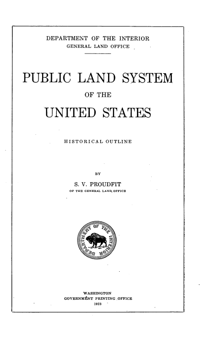 handle is hein.usfed/pbls0001 and id is 1 raw text is: 






      DEPARTMENT OF THE INTERIOR
           GENERAL LAND OFFICE






PUBLIC LAND SYSTEM


               OF THE



     UNITED STATES




          HISTORICAL OUTLINE





                  BY

             S. V. PROUDFIT
           OF THE GENERAL LAND. OFFICE


     WASHINGTON
GOVERNM tNT PRINTING OFFICE
       1923


