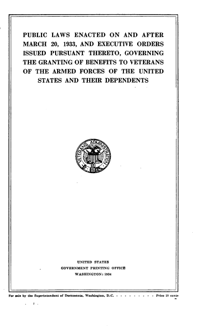 handle is hein.usfed/plem0001 and id is 1 raw text is: 



PUBLIC LAWS ENACTED ON AND AFTER
MARCH 20, 1933, AND EXECUTIVE ORDERS
ISSUED PURSUANT THERETO, GOVERNING
THE GRANTING OF BENEFITS TO VETERANS
OF THE ARMED FORCES OF THE UNITED
    STATES AND THEIR DEPENDENTS


     UNITED STATES
GOVERNMENT PRINTING OFFICE
    WASHINGTON: 1934


For sale by the Superintendent of Documents, Washington, D.C - -- --------  Price 10 cents


