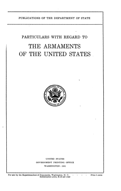 handle is hein.usfed/plraus0001 and id is 1 raw text is: 






PUBLICATIONS OF THE DEPARTMENT OF STATE


PARTICULARS WITH REGARD TO



     THE ARMAMENTS


OF THE UNITED STATES


     UNITED STATES
GOVERNMENT PRINTING OFFICE
    WASHINGTON: 1931


For sale by the Superintendent of Documents, Washington, D. C. Price 5 cents
                  Subscription price, $1.50 per year


