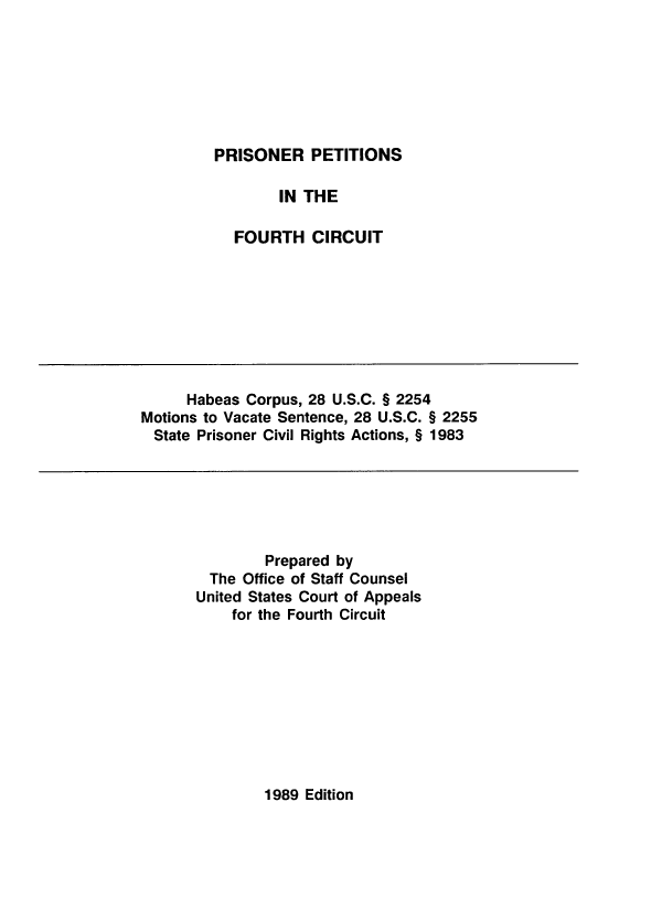 handle is hein.usfed/pripfc0001 and id is 1 raw text is: PRISONER PETITIONS
IN THE
FOURTH CIRCUIT

Habeas Corpus, 28 U.S.C. § 2254
Motions to Vacate Sentence, 28 U.S.C. § 2255
State Prisoner Civil Rights Actions, § 1983

Prepared by
The Office of Staff Counsel
United States Court of Appeals
for the Fourth Circuit

1989 Edition



