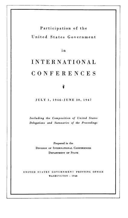 handle is hein.usfed/pusging0003 and id is 1 raw text is: r                                                                                                    -

Participation of the

United States Government
in
INTERNATIONAL
CONFERENCES
JULY 1, 1946-JUNE 30, 1947
Including the Composition of United States
Delegations and  Summaries of the Proceedings
Prepared in the
DIVISION OF INTERNATIONAL CONFERENCES
DEPARTMENT OF STATE

UNITED STATES GOVERNMENT PRINTING OFFICE
WASHINGTON : 1948

I                                                                                                                                      I


