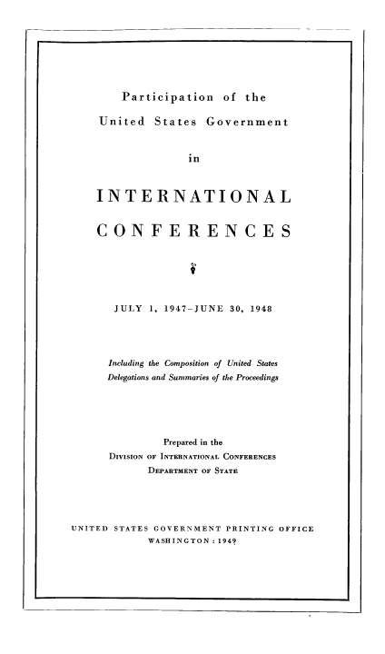 handle is hein.usfed/pusging0004 and id is 1 raw text is: Participation of the

United States Government
in
INTERNATIONAL
CONFERENCES
JULY 1, 1947-JUNE 30, 1948
Including the Composition of United States
Delegations and Summaries of the Proceedings
Prepared in the
DIVISION OF INTERNATIONAL CONFERENCES
DEPARTMENT OF STATE
UNITED STATES GOVERNMENT PRINTING OFFICE
WASHINGTON : 1949

I


