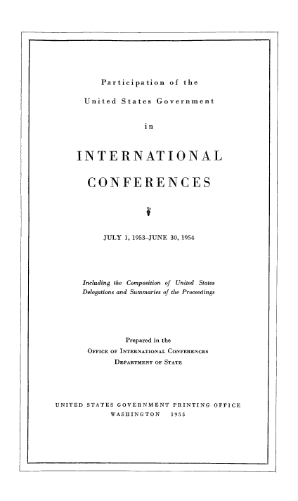 handle is hein.usfed/pusging0010 and id is 1 raw text is: Participation of the

United States Government
in
INTERNATIONAL
CONFERENCES
JULY 1, 1953-JUNE 30, 1954
Including the Composition of United States
Delegations and Summaries of the Proceedings
Prepared in the
OFFICE OF INTERNATIONAL CONFERENCES
DEPARTMENT OF STATE

UNITED STATES GOVERNMENT PRINTING OFFICE
WASHINGTON  1955


