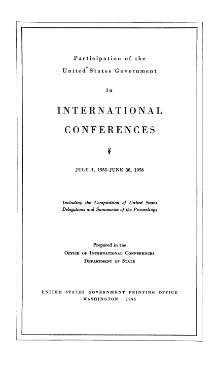 handle is hein.usfed/pusging0012 and id is 1 raw text is: Participation of the

United States Government
in
INTERNATIONAL

CONFERENCES
JULY 1, 1955-JUNE 30, 1956
Including the Composition of United States
Delegations and Summaries of the Proceedings
Prepared in the
OFFICE OF INTERNATIONAL CONFERENCES
DEPARTMENT OF STATE
UNITED STAT.ES GOVERNMENT PRINTING OFFICE
WASHINGTON - 1958


