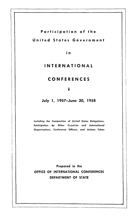 handle is hein.usfed/pusging0014 and id is 1 raw text is: Participation of the

United States Government
in
INTERNATIONAL
CONFERENCES
July 1, 1957-June 30, 1958
Including the Composition of United States Delegations,
Participation  by  Other  Countries  and  International
Organizations, Conference Officers, and Actions Taken
Prepared in the
OFFICE OF INTERNATIONAL CONFERENCES
DEPARTMENT OF STATE


