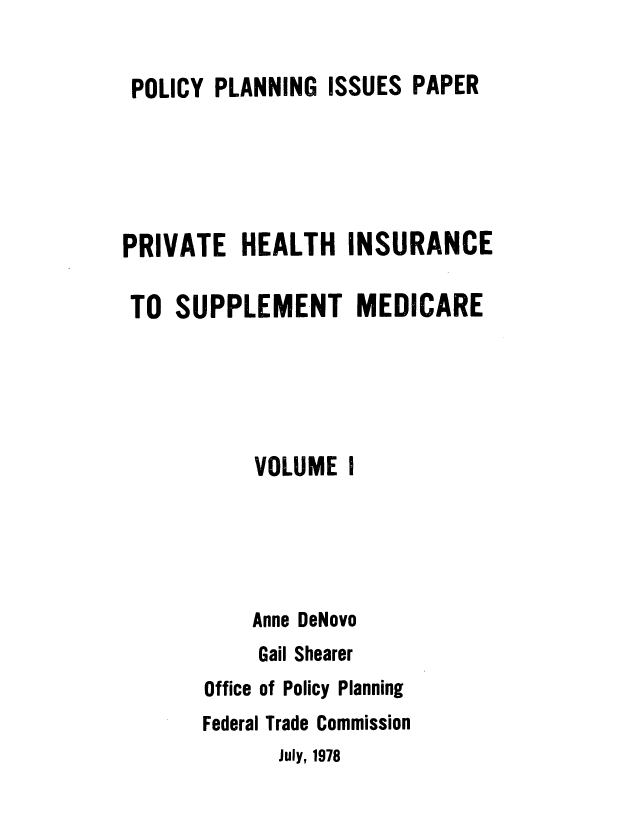 handle is hein.usfed/pvthtism0001 and id is 1 raw text is: 


POLICY  PLANNING  ISSUES PAPER





PRIVATE   HEALTH   INSURANCE

TO   SUPPLEMENT MEDICARE





           VOLUME  I





           Anne DeNovo
           Gail Shearer
       Office of Policy Planning
       Federal Trade Commission
             July, 1978


