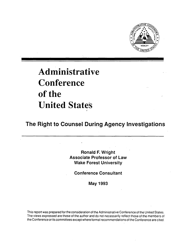 handle is hein.usfed/rcaginv0001 and id is 1 raw text is: 



                                                    Tj~IVE c
                                                    t-*







      Administrative

      Conference

      of   the

      United States


The   Right  to Counsel During Agency Investigations




                          Ronald F. Wright
                    Associate  Professor of Law
                       Wake Forest University

                       Conference Consultant

                             May  1993




 This report was prepared forthe consideration of the Administrative Conference of the United States.
 The views expressed are those of the author and do not necessarily reflect those of the members of
 the Conference or its committees except where formal recommendations of the Conference are cited.


