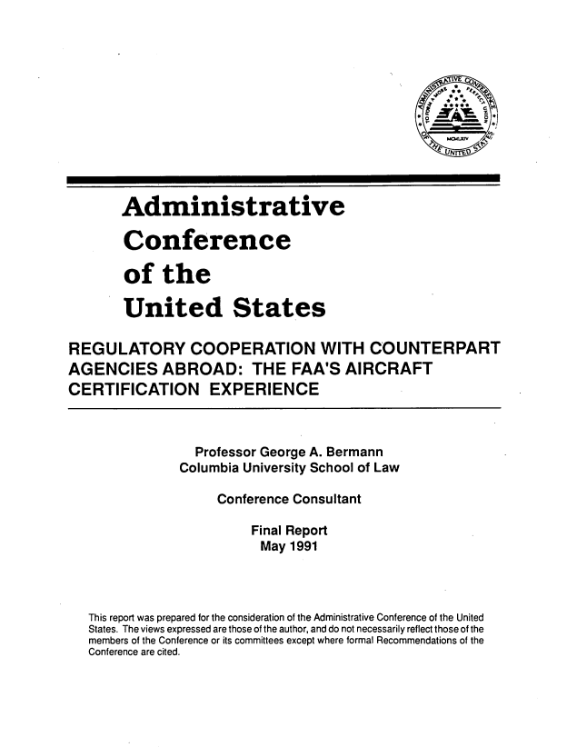 handle is hein.usfed/rccafaax0001 and id is 1 raw text is: 












       Administrat ive

       Conference

       of the

       United States

REGULATORY COOPERATION WITH COUNTERPART
AGENCIES ABROAD: THE FAA'S AIRCRAFT
CERTIFICATION EXPERIENCE



                 Professor George A. Bermann
               Columbia University School of Law

                    Conference Consultant

                        Final Report
                          May 1991



   This report was prepared for the consideration of the Administrative Conference of the United
   States. The views expressed are those of the author, and do not necessarily reflect those of the
   members of the Conference or its committees except where formal Recommendations of the
   Conference are cited.


