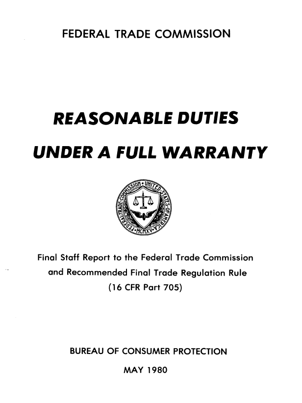 handle is hein.usfed/rdfwty0001 and id is 1 raw text is: 

TRADE COMMISSION


   REASONABLE DUTIES


UNDER A FULL WARRANTY









Final Staff Report to the Federal Trade Commission
  and Recommended Final Trade Regulation Rule
           (16 CFR Part 705)





      BUREAU OF CONSUMER PROTECTION


MAY 1980


FEDERAL


