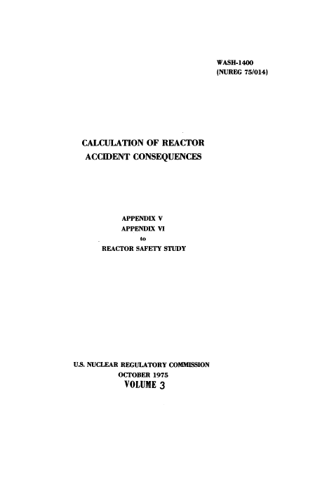 handle is hein.usfed/reacssud0003 and id is 1 raw text is: WASH-1400
(NUREG 75/014)

CALCULATION OF REACTOR
ACCIDENT CONSEQUENCES
APPENDIX V
APPENDIX VI
to
REACTOR SAFETY STUDY
U.S. NUCLEAR REGULATORY COMMISSION
OCTOBER 1975
VOLUME 3


