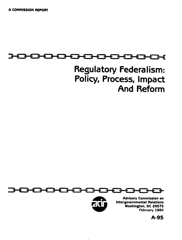 handle is hein.usfed/regfdppi0001 and id is 1 raw text is: 
A COMMISSION REPORT


Regulatory Federalism:
Policy, Process, Impact

                And Reform



















                  Advisory Commission on
               Intergovernmental Relations
                   Washington, DC 20575
                        February 1984


A-95


