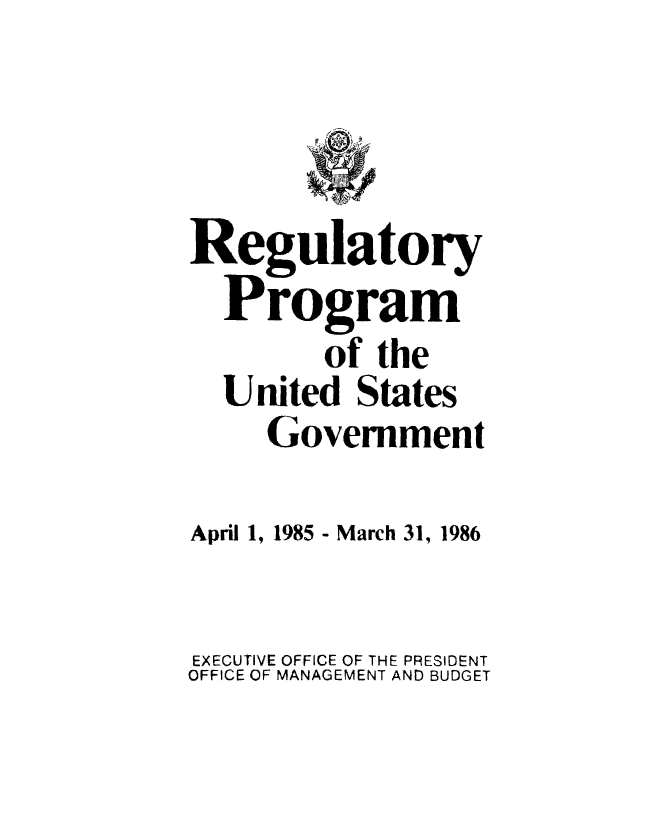 handle is hein.usfed/regpusgv0001 and id is 1 raw text is: 



Regulatory
  Program
         of the
  United States
     Government

April 1, 1985 - March 31, 1986

EXECUTIVE OFFICE OF THE PRESIDENT
OFFICE OF MANAGEMENT AND BUDGET



