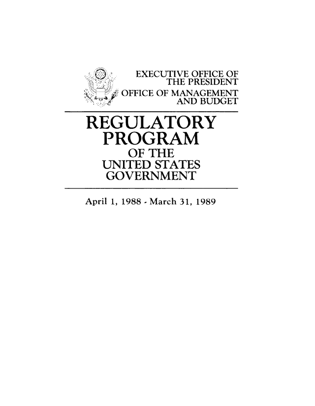 handle is hein.usfed/regpusgv0004 and id is 1 raw text is: 




       EXECUTIVE OFFICE OF
 S -;-.    THE PRESIDENT
     OFFICE OF MANAGEMENT
 , ,AND BUDGET

REGULATORY
  PROGRAM
      OF THE
  UNITED STATES
  GOVERNMENT


April 1, 1988 - March 31, 1989


