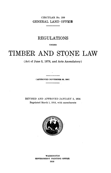 handle is hein.usfed/regunt0001 and id is 1 raw text is: 





                  CIRCULAR No. 289
             GENERAL LAND OFFICE





                REGULATIONS

                      UNDER



TIMBER AND STONE LAW

        (Act of June 3, 1878, and Acts Amendatory)






               (APPROVED NOVEMBER $0. 1908)






         REVISED AND APPROVED JANUARY 2, 1914
            Reprinted March 1, 1916, with amendments


      WASHINGTON
GOVERNMENT PRINTING OF1MC
        1916


