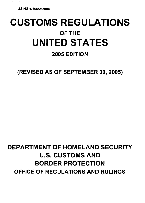 handle is hein.usfed/reguscb0002 and id is 1 raw text is: US HS 4.106/2:2005

CUSTOMS REGULATIONS
OF THE
UNITED STATES
2005 EDITION
(REVISED AS OF SEPTEMBER 30, 2005)
DEPARTMENT OF HOMELAND SECURITY
U.S. CUSTOMS AND
BORDER PROTECTION
OFFICE OF REGULATIONS AND RULINGS



