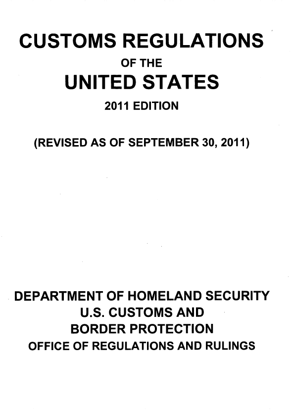 handle is hein.usfed/reguscb0005 and id is 1 raw text is: CUSTOMS REGULATIONS
OF THE
UNITED STATES
2011 EDITION
(REVISED AS OF SEPTEMBER 30, 2011)
DEPARTMENT OF HOMELAND SECURITY
U.S. CUSTOMS AND
BORDER PROTECTION
OFFICE OF REGULATIONS AND RULINGS


