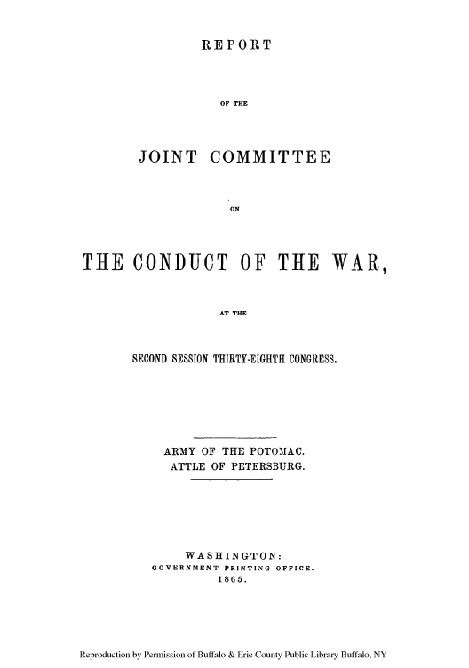 handle is hein.usfed/rejiniwa0004 and id is 1 raw text is: REPORT
OF THE
JOINT COMMITTEE
ON

THE CONDUCT OF THE WAR,
AT THE
SECOND SESSION THIRTY-EIGHTH CONGRESS.

ARMY OF THE POTOMAC.
ATTLE OF PETERSBURG.
WASHINGTON:
GOVERNMENT PRINTING OFFICE.
1865.

Reproduction by Permission of Buffalo & Erie County Public Library Buffalo, NY


