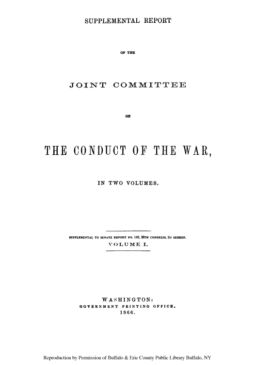 handle is hein.usfed/rejiniwa0007 and id is 1 raw text is: SUPPLEMENTAL REPORT

OF THE
JOIN TT COMMITTE E
ON
THE CONDUCT OF THE WAR,

IN TWO VOLUMES.
SUPPLEMENTAL TO SENATE REPORT NO. 142, 38TH CONGRESS, 2D SESSION.
VOLUME I.

WASHINGTON:
GOVERNMENT  PRINTING OFFICE.
1866.

Reproduction by Permission of Buffalo & Erie County Public Library Buffalo, NY


