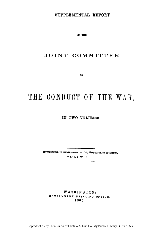 handle is hein.usfed/rejiniwa0008 and id is 1 raw text is: SUPPLEMENTAL REPORT
OF TH

JOINT

COMMITTEE

THE CONDUCT OF THE WAR,
IN TWO VOLUMES.
SUPPLEMENTAL TO SENATE REPORT No. 142, 38TH CONGRESS, 2D SESSION.
VOLUME II.
WASHINGTON:
GOVERNMENT PRINTING OFFICE.
186 .

Reproduction by Permission of Buffalo & Erie County Public Library Buffalo, NY


