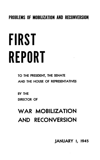 handle is hein.usfed/reprside0001 and id is 1 raw text is: 

PROBLEMS OF MOBILIZATION AND RECONVERSION.


FIRST


REPORT

   TO THE PRESIDENT, THE SENATE
   AND THE HOUSE OF REPRESENTATIVES

   BY THE
   DIRECTOR OF

   WAR MOBILIZATION
   AND    RECONVERSION


JANUARY 1, 1945


