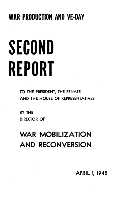 handle is hein.usfed/reprside0002 and id is 1 raw text is: 
WAR PRODUCTION AND VE-DAY




SECOND


REPORT

   TO THE PRESIDENT, THE SENATE
   AND THE HOUSE OF REPRESENTATIVES

   BY THE
   DIRECTOR OF

   WAR MOBILIZATION
   AND RECONVERSION


APRIL 1, 1945


