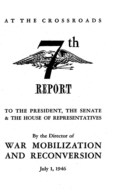 handle is hein.usfed/reprside0007 and id is 1 raw text is: 

AT THE CROSSROADS


th


TO THE PRESIDENT, THE SENATE
& THE HOUSE OF REPRESENTATIVES

      By the Director of


WAR
AND


MOBILIZATION
RECONVERSION


July 1, 1946


