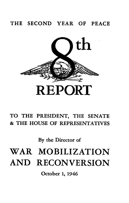 handle is hein.usfed/reprside0008 and id is 1 raw text is: 


THE SECOND YEAR OF PEACE


th


      REPORT



TO THE PRESIDENT, THE SENATE
& THE HOUSE OF REPRESENTATIVES


       By the Director of

WAR MOBILIZATION

AND RECONVERSION


October 1, 1946


