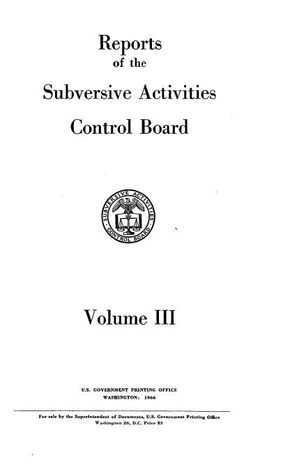 handle is hein.usfed/resubaccb0003 and id is 1 raw text is: 
Reports
   of the


Subversive


Activities


Control Board


Volume III



U.S. GOVERNMENT PRINTING OFFICE
     WASHINGTON: 1966


For sale by the Superintendent of Documents, U.S. Government Printing Omee
            Washington 26, D.C. Price $3


