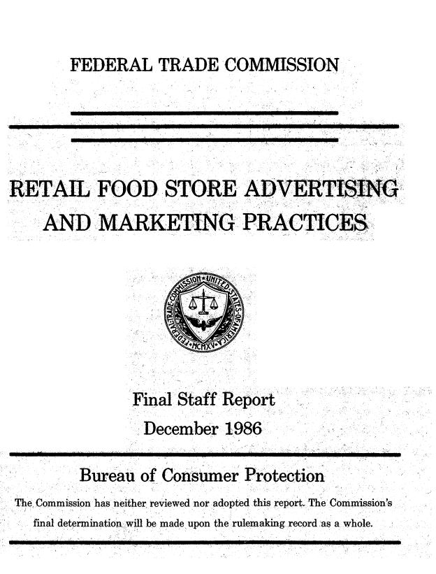 handle is hein.usfed/rfsadvmk0001 and id is 1 raw text is: 

FEDERAL TRADE COMMISSION


RETAIL FOOD STORE ADVERTISING
    AND MARKETING PRACTICES







               Final Staff Report
               December   1986

        Bureau  of Consumer Protection
 The Commission has neither reviewed nor adopted this report. The Commission's
   final determination will be made upon the rulemaking record as a whole.


