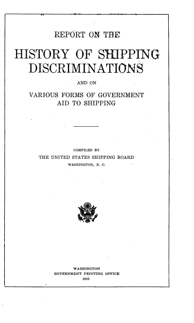 handle is hein.usfed/rhysd0001 and id is 1 raw text is: 





REPORT ON THE


HISTORY OF SI-IPPING


   DISCRIMINATIONS

               AND ON

   VARIOUS FORMS OF GOVERNMENT
          AID TO SHIPPING


        COMPILED BY
THE UNITED STATES SHIPPING BOARD
       WASHINGTON, D. C.





















       WASHINGTON
    GOVERNMENT PRINTING OFFICE
           1922


