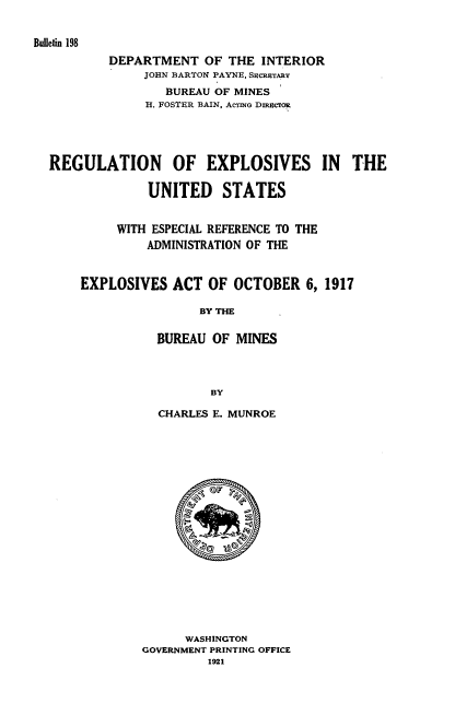 handle is hein.usfed/rlepus0001 and id is 1 raw text is: 


Bulletin 198
          DEPARTMENT   OF  THE INTERIOR
               JOHN BARTON PAYNE, SacaTArY
                  BUREAU OF MINES
               II. FOSTER BAIN, AcTINo DmcTOR





  REGULATION OF EXPLOSIVES IN THE

                UNITED STATES


           WITH ESPECIAL REFERENCE TO THE
               ADMINISTRATION OF THE


      EXPLOSIVES   ACT  OF OCTOBER   6, 1917

                       BY THE

                 BUREAU OF  MINES




                        BY


  CHARLES E. MUNROE




















      WASHINGTON
GOVERNMENT PRINTING OFFICE
         1921


