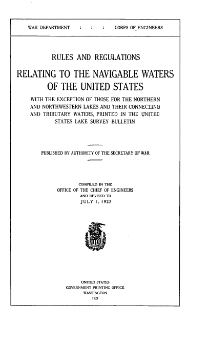handle is hein.usfed/rlsrgltr0001 and id is 1 raw text is: 




    WAR DEPARTMENT              CORPS OF ENGINEERS





           RULES AND REGU.LATIONS


RELATING TO THE NAVIGABLE WATERS

          OF  THE UNITED STATES

    WITH THE EXCEPTION OF THOSE FOR THE NORTHERN
    AND NORTHWESTERN  LAKES AND THEIR CONNECTING
    AND  TRIBUTARY WATERS, PRINTED IN THE UNITED
            STATES LAKE SURVEY BULLETIN





        PUBLISHED BY AUTHORITY OF THE SECRETARY OF WAR





            -       COMPILED IN THE
            OFFICE OF THE CHIEF OF ENGINEERS
                     AND REVISED TO
                     JULY 1, 1927















                     UNITED STATES
                GOVERNMENT PRINTING OFFICE
                      WASHINGTON
                         1927


