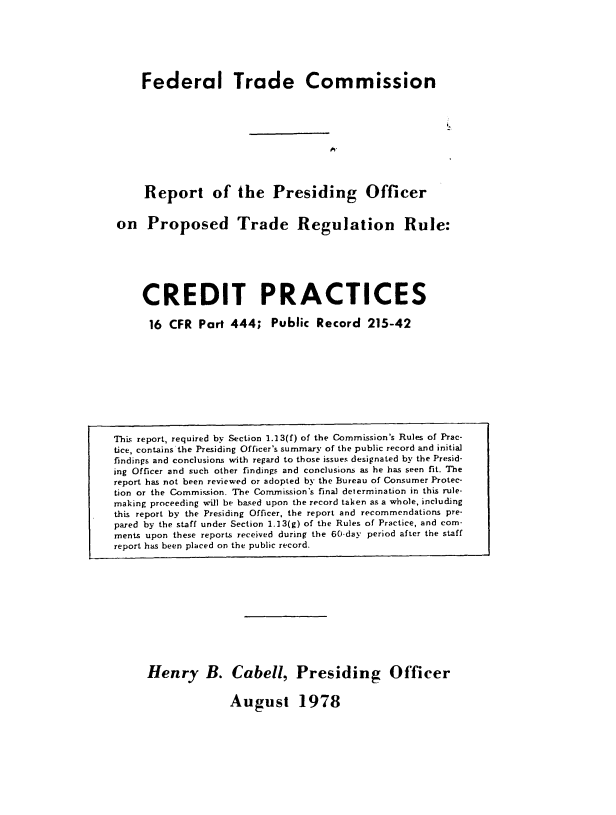 handle is hein.usfed/rpocfpct0001 and id is 1 raw text is: 







    Federal Trade Commission










    Report of the Presiding Officer


on   Proposed Trade Regulation Rule:







    CREDIT PRACTICES

    16   CFR  Part 444;   Public Record   215-42


Henry B. Cabell, Presiding Officer


August 1978


This report, required by Section 1.13(f) of the Commission's Rules of Prac-
tice, contains the Presiding Officer's summary of the public record and initial
findings and conclusions with regard to those issues designated by the Presid-
ing Officer and such other findings and conclusions as he has seen fit. The
report has not been reviewed or adopted by the Bureau of Consumer Protec-
tion or the Commission. The Commission's final determination in this rule-
making proceeding will be based upon the record taken as a whole, including
this report by the Presiding Officer, the report and recommendations pre-
pared by the staff under Section 1.13(g) of the Rules of Practice, and com-
ments upon these reports received during the 60-day period after the staff
report has been placed on the public record.


