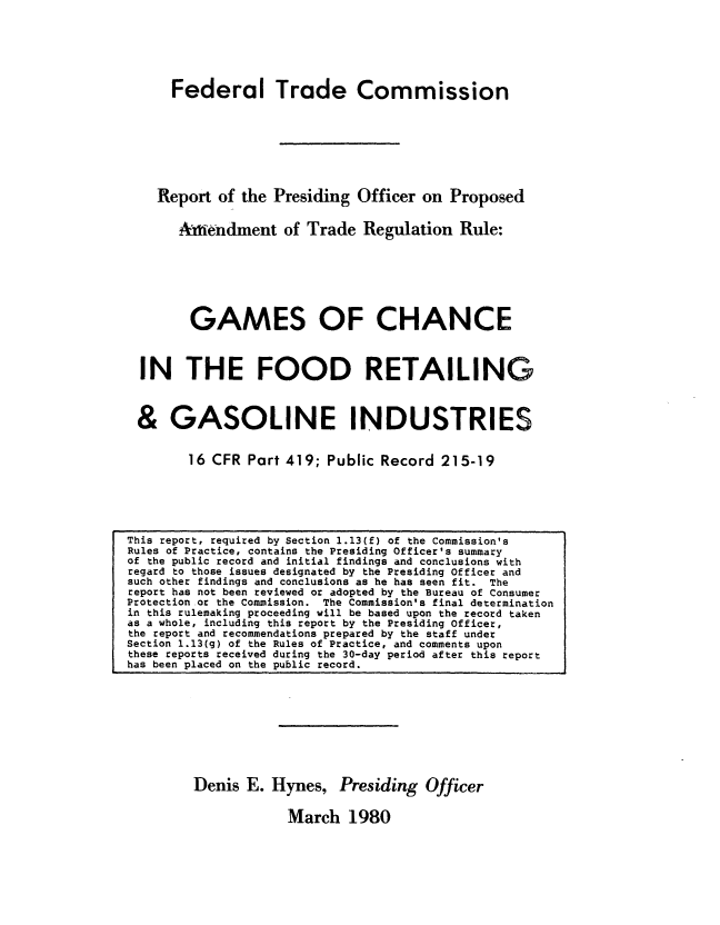 handle is hein.usfed/rpogoc0001 and id is 1 raw text is: 






    Federal Trade Commission








    Report of the Presiding Officer on  Proposed


    Aimendment of Trade Regulation Rule:







       GAMES OF CHANCE



IN THE FOOD RETAILING



&   GASOLINE 1iNDUSTRIES


       16 CFR Part 419; Public Record  215-19


Denis  E. Hynes,   Presiding  Officer

            March   1980


This report, required by Section 1.13(f) of the Commission's
Rules of Practice, contains the Presiding Officer's summary
of the public record and initial findings and conclusions with
regard to those issues designated by the Presiding Officer and
such other findings and conclusions as he has seen fit. The
report has not been reviewed or adopted by the Bureau of Consumer
Protection or the Commission. The Commission's final determination
in this rulemaking proceeding will be based upon the record taken
as a whole, including this report by the Presiding Officer,
the report and recommendations prepared by the staff under
Section 1.13(g) of the Rules of Practice, and comments upon
these reports received during the 30-day period after this report
has been placed on the public record.


