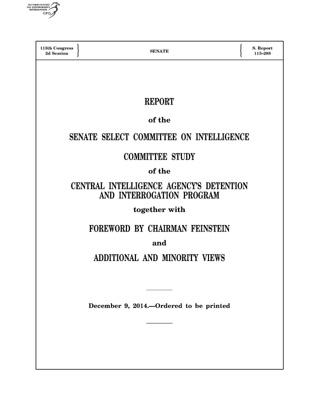 handle is hein.usfed/rpssci0001 and id is 1 raw text is: AUThENTICATE
U.S. GOVERNMENT
INFORMATION
GPO
113th Congress                           SENATE                                S. Report
2d Session                             S   A113-288
REPORT
of the
SENATE SELECT COMMITTEE ON INTELLIGENCE

COMMITTEE STUDY
of the
CENTRAL INTELLIGENCE AGENCY'S DETENTION
AND INTERROGATION PROGRAM

together with
FOREWORD BY CHAIRMAN FEINSTEIN
and
ADDITIONAL AND MINORITY VIEWS

December 9, 2014.-Ordered to be printed


