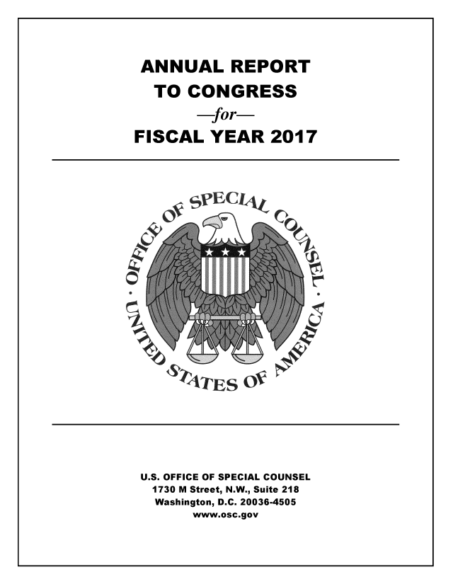 handle is hein.usfed/rptcngr2017 and id is 1 raw text is: 



ANNUAL REPORT
  TO  CONGRESS
         for-
FISCAL  YEAR   2017













ST        S








U.S. OFFICE OF SPECIAL COUNSEL
  1730 M Street, N.W., Suite 218
  Washington, D.C. 20036-4505
      www.osc.gov


