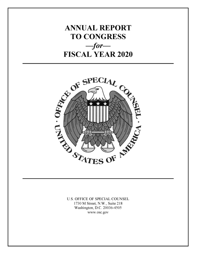 handle is hein.usfed/rptcngr2020 and id is 1 raw text is: ANNUAL REPORT
TO CONGRESS
for-
FISCAL YEAR 2020

-ja

~TES o~

U.S. OFFICE OF SPECIAL COUNSEL
1730 M Street, N.W., Suite 218
Washington, D.C. 20036-4505
www.osc.gov

r
f
F


