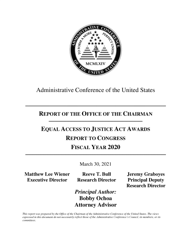 handle is hein.usfed/rpteqljst0001 and id is 1 raw text is: Administrative Conference of the United States
REPORT OF THE OFFICE OF THE CHAIRMAN
EQUAL ACCESS TO JUSTICE ACT AWARDS
REPORT TO CONGRESS
FISCAL YEAR 2020
March 30, 2021
Matthew Lee Wiener        Reeve T. Bull        Jeremy Graboyes
Executive Director     Research Director      Principal Deputy
Research Director
Principal Author:
Bobby Ochoa
Attorney Advisor
This report was prepared by the Office of the Chairman of the Administrative Conference of the United States. The views
expressed in this document do not necessarily reflect those of the Administrative Conference's Council, its members, or its
committees.



