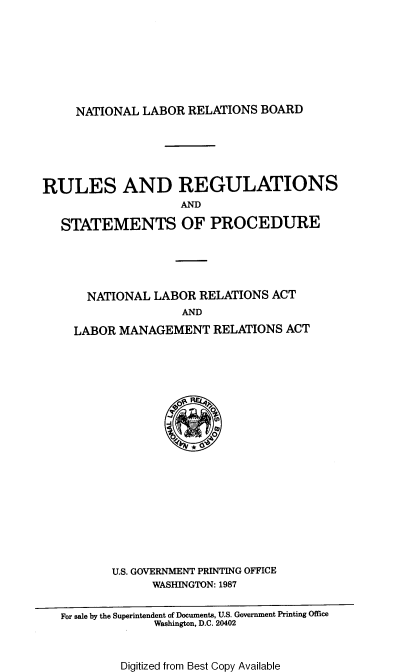 handle is hein.usfed/rrrrsp0001 and id is 1 raw text is: NATIONAL LABOR RELATIONS BOARD

RULES AND REGULATIONS
AND
STATEMENTS OF PROCEDURE
NATIONAL LABOR RELATIONS ACT
AND
LABOR MANAGEMENT RELATIONS ACT
U.S. GOVERNMENT PRINTING OFFICE
WASHINGTON: 1987
For sale by the Superintendent of Documents, U.S. Government Printing Office
Washington, D.C. 20402

Digitized from Best Copy Available


