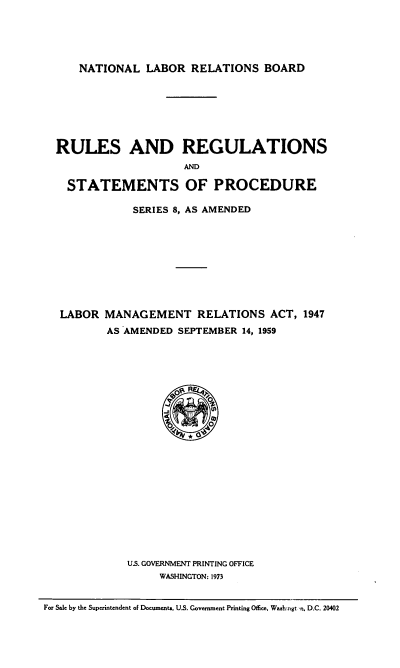 handle is hein.usfed/rrsplmra0001 and id is 1 raw text is: NATIONAL LABOR RELATIONS BOARD
RULES AND REGULATIONS
AND
STATEMENTS OF PROCEDURE
SERIES 8, AS AMENDED
LABOR MANAGEMENT RELATIONS ACT, 1947
AS AMENDED SEPTEMBER 14, 1959
O
U.S. GOVERNMENT PRINTING OFFICE
WASHINGTON: 1973
For Sale by the Superintendent of Documents. U.S. Government Printing Office, Washmngt  n, D.C. 20402


